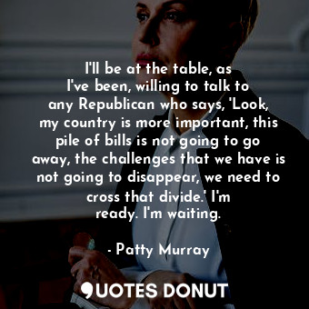 I&#39;ll be at the table, as I&#39;ve been, willing to talk to any Republican who says, &#39;Look, my country is more important, this pile of bills is not going to go away, the challenges that we have is not going to disappear, we need to cross that divide.&#39; I&#39;m ready. I&#39;m waiting.