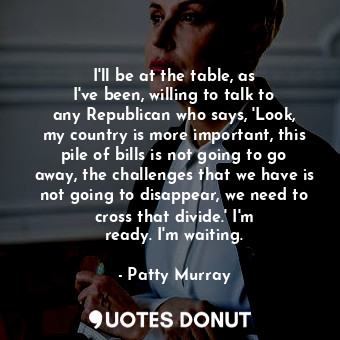  I&#39;ll be at the table, as I&#39;ve been, willing to talk to any Republican wh... - Patty Murray - Quotes Donut