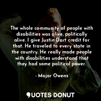 The whole community of people with disabilities was alive, politically alive. I give Justin Dart credit for that. He traveled to every state in the country. He really made people with disabilities understand that they had some political power.