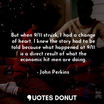 But when 9/11 struck, I had a change of heart. I knew the story had to be told because what happened at 9/11 is a direct result of what the economic hit men are doing.