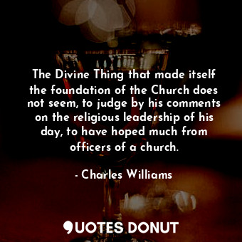 The Divine Thing that made itself the foundation of the Church does not seem, to judge by his comments on the religious leadership of his day, to have hoped much from officers of a church.