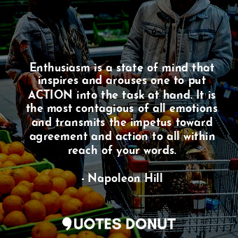 Enthusiasm is a state of mind that inspires and arouses one to put ACTION into the task at hand. It is the most contagious of all emotions and transmits the impetus toward agreement and action to all within reach of your words.