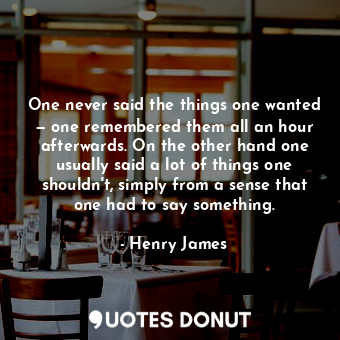 One never said the things one wanted — one remembered them all an hour afterwards. On the other hand one usually said a lot of things one shouldn't, simply from a sense that one had to say something.