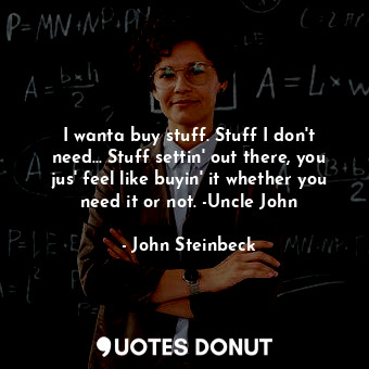 I wanta buy stuff. Stuff I don't need... Stuff settin' out there, you jus' feel like buyin' it whether you need it or not. -Uncle John