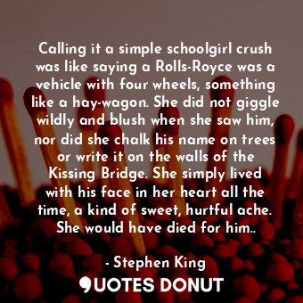 Calling it a simple schoolgirl crush was like saying a Rolls-Royce was a vehicle with four wheels, something like a hay-wagon. She did not giggle wildly and blush when she saw him, nor did she chalk his name on trees or write it on the walls of the Kissing Bridge. She simply lived with his face in her heart all the time, a kind of sweet, hurtful ache. She would have died for him..