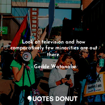  Look at television and how comparatively few minorities are out there.... - Gedde Watanabe - Quotes Donut