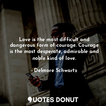 Love is the most difficult and dangerous form of courage. Courage is the most desperate, admirable and noble kind of love.