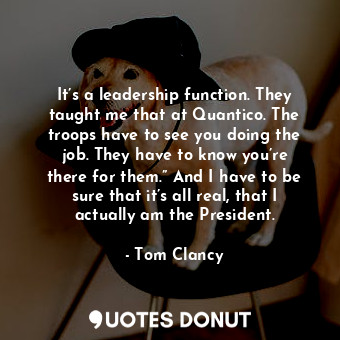 It’s a leadership function. They taught me that at Quantico. The troops have to see you doing the job. They have to know you’re there for them.” And I have to be sure that it’s all real, that I actually am the President.