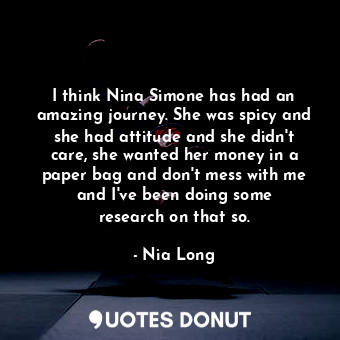 I think Nina Simone has had an amazing journey. She was spicy and she had attitude and she didn&#39;t care, she wanted her money in a paper bag and don&#39;t mess with me and I&#39;ve been doing some research on that so.