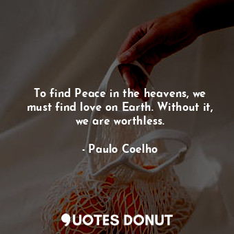 To find Peace in the heavens, we must find love on Earth. Without it, we are worthless.