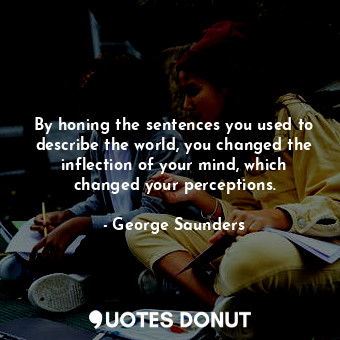 By honing the sentences you used to describe the world, you changed the inflection of your mind, which changed your perceptions.