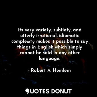 Its very variety, subtlety, and utterly irrational, idiomatic complexity makes it possible to say things in English which simply cannot be said in any other language.