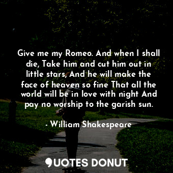 Give me my Romeo. And when I shall die, Take him and cut him out in little stars, And he will make the face of heaven so fine That all the world will be in love with night And pay no worship to the garish sun.