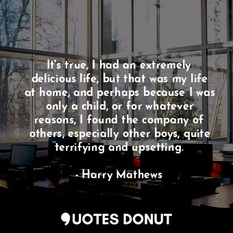 It&#39;s true, I had an extremely delicious life, but that was my life at home, and perhaps because I was only a child, or for whatever reasons, I found the company of others, especially other boys, quite terrifying and upsetting.