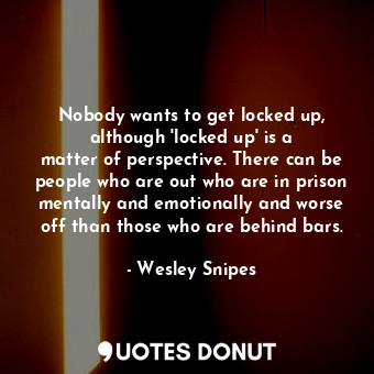 Nobody wants to get locked up, although &#39;locked up&#39; is a matter of perspective. There can be people who are out who are in prison mentally and emotionally and worse off than those who are behind bars.
