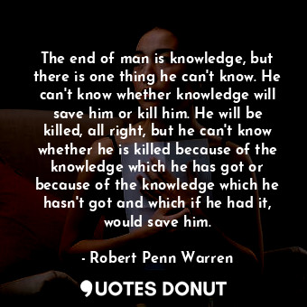 The end of man is knowledge, but there is one thing he can't know. He can't know whether knowledge will save him or kill him. He will be killed, all right, but he can't know whether he is killed because of the knowledge which he has got or because of the knowledge which he hasn't got and which if he had it, would save him.