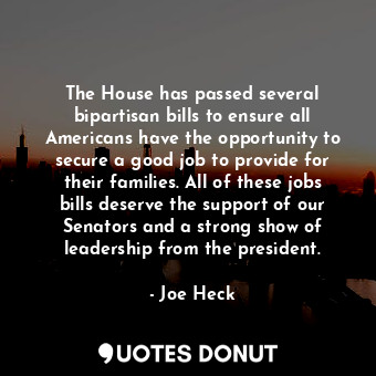 The House has passed several bipartisan bills to ensure all Americans have the opportunity to secure a good job to provide for their families. All of these jobs bills deserve the support of our Senators and a strong show of leadership from the president.