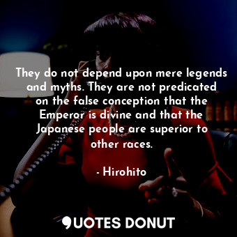 They do not depend upon mere legends and myths. They are not predicated on the false conception that the Emperor is divine and that the Japanese people are superior to other races.