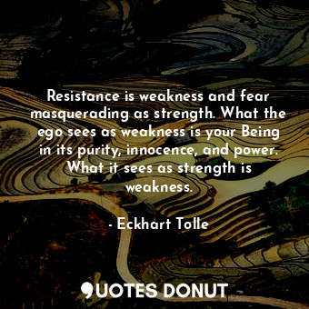 Resistance is weakness and fear masquerading as strength. What the ego sees as weakness is your Being in its purity, innocence, and power. What it sees as strength is weakness.