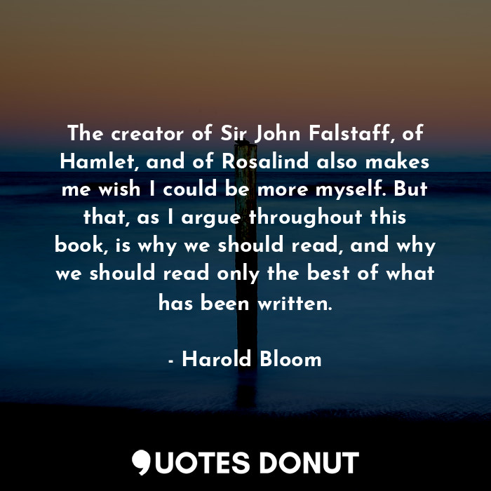 The creator of Sir John Falstaff, of Hamlet, and of Rosalind also makes me wish I could be more myself. But that, as I argue throughout this book, is why we should read, and why we should read only the best of what has been written.