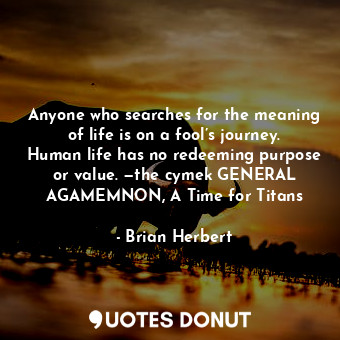 Anyone who searches for the meaning of life is on a fool’s journey. Human life has no redeeming purpose or value. —the cymek GENERAL AGAMEMNON, A Time for Titans