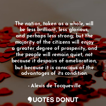 The nation, taken as a whole, will be less brilliant, less glorious, and perhaps less strong; but the majority of the citizens will enjoy a greater degree of prosperity, and the people will remain quiet, not because it despairs of amelioration, but because it is conscious of the advantages of its condition.