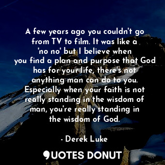 A few years ago you couldn&#39;t go from TV to film. It was like a &#39;no no&#39; but I believe when you find a plan and purpose that God has for your life, there&#39;s not anything man can do to you. Especially when your faith is not really standing in the wisdom of man, you&#39;re really standing in the wisdom of God.