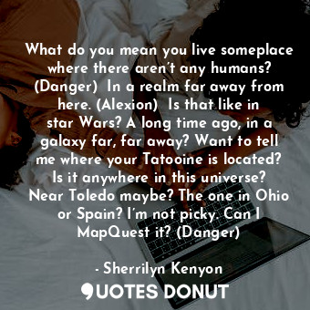 What do you mean you live someplace where there aren’t any humans? (Danger)  In a realm far away from here. (Alexion)  Is that like in star Wars? A long time ago, in a galaxy far, far away? Want to tell me where your Tatooine is located? Is it anywhere in this universe? Near Toledo maybe? The one in Ohio or Spain? I’m not picky. Can I MapQuest it? (Danger)