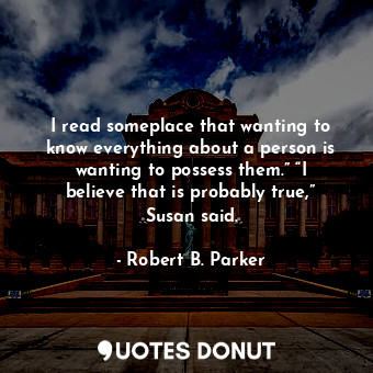 I read someplace that wanting to know everything about a person is wanting to possess them.” “I believe that is probably true,” Susan said.