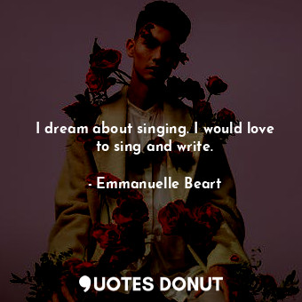 I dream about singing. I would love to sing and write.