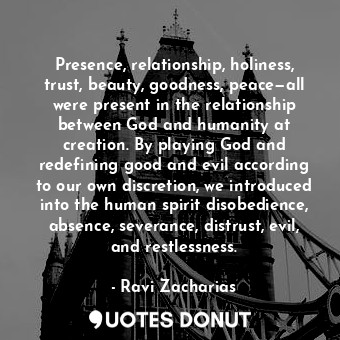 Presence, relationship, holiness, trust, beauty, goodness, peace—all were present in the relationship between God and humanity at creation. By playing God and redefining good and evil according to our own discretion, we introduced into the human spirit disobedience, absence, severance, distrust, evil, and restlessness.