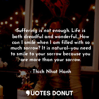 Suffering is not enough. Life is both dreadful and wonderful...How can I smile when I am filled with so much sorrow? It is natural--you need to smile to your sorrow because you are more than your sorrow.