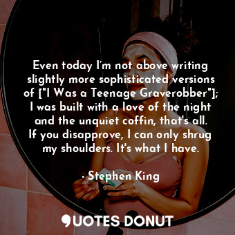 Even today I’m not above writing slightly more sophisticated versions of ["I Was a Teenage Graverobber"]; I was built with a love of the night and the unquiet coffin, that's all. If you disapprove, I can only shrug my shoulders. It's what I have.