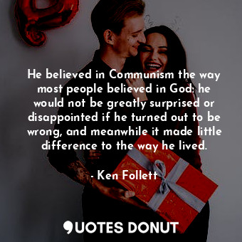 He believed in Communism the way most people believed in God: he would not be greatly surprised or disappointed if he turned out to be wrong, and meanwhile it made little difference to the way he lived.