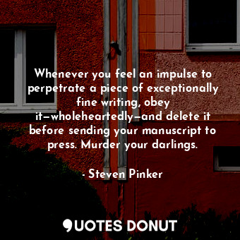 Whenever you feel an impulse to perpetrate a piece of exceptionally fine writing, obey it—wholeheartedly—and delete it before sending your manuscript to press. Murder your darlings.