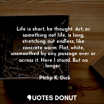 Life is short, he thought. Art, or something not life, is long, stretching out endless, like concrete worm. Flat, white, unsmoothed by any passage over or across it. Here I stand. But no longer.