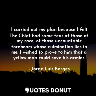 I carried out my plan because I felt The Chief had some fear of those of my race, of those uncountable forebears whose culmination lies in me. I wished to prove to him that a yellow man could save his armies.