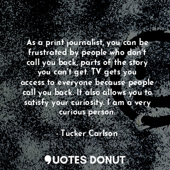 As a print journalist, you can be frustrated by people who don&#39;t call you back, parts of the story you can&#39;t get. TV gets you access to everyone because people call you back. It also allows you to satisfy your curiosity. I am a very curious person.