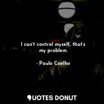 I can’t control myself, that’s my problem.
