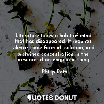 Literature takes a habit of mind that has disappeared. It requires silence, some form of isolation, and sustained concentration in the presence of an enigmatic thing.