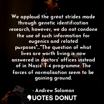 We applaud the great strides made through genetic identification research, however, we do not condone the use of such information for eugenics and related purposes"..."The question of what lives are worth living is now answered in doctors' offices instead of in Nazis' T-4 programme. The forces of normalisation seem to be gaining ground.
