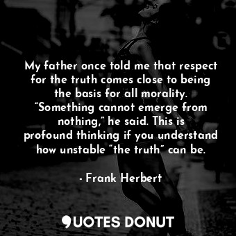 My father once told me that respect for the truth comes close to being the basis for all morality. “Something cannot emerge from nothing,” he said. This is profound thinking if you understand how unstable “the truth” can be.