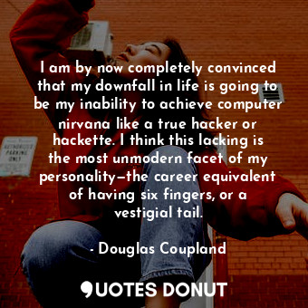 I am by now completely convinced that my downfall in life is going to be my inability to achieve computer nirvana like a true hacker or hackette. I think this lacking is the most unmodern facet of my personality—the career equivalent of having six fingers, or a vestigial tail.