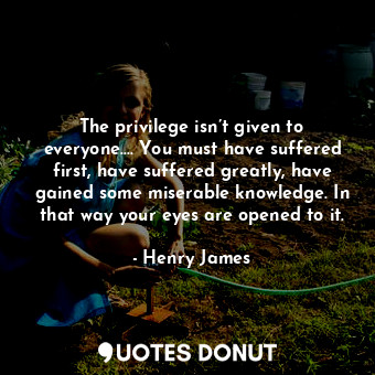 The privilege isn’t given to everyone.… You must have suffered first, have suffered greatly, have gained some miserable knowledge. In that way your eyes are opened to it.