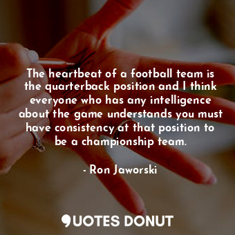 The heartbeat of a football team is the quarterback position and I think everyone who has any intelligence about the game understands you must have consistency at that position to be a championship team.