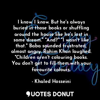 I know. I know. But he's always buried in those books or shuffling around the house like he's lost in some dream." "And?" "I wasn't like that." Baba sounded frustrated, almost angry. Rahim Khan laughed. "Children aren't colouring books. You don't get to fill them with your favourite colours.