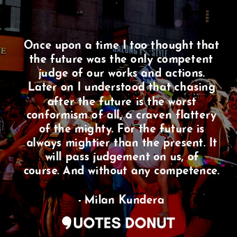 Once upon a time I too thought that the future was the only competent judge of our works and actions. Later on I understood that chasing after the future is the worst conformism of all, a craven flattery of the mighty. For the future is always mightier than the present. It will pass judgement on us, of course. And without any competence.