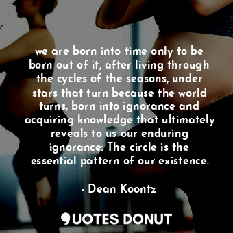 we are born into time only to be born out of it, after living through the cycles of the seasons, under stars that turn because the world turns, born into ignorance and acquiring knowledge that ultimately reveals to us our enduring ignorance: The circle is the essential pattern of our existence.