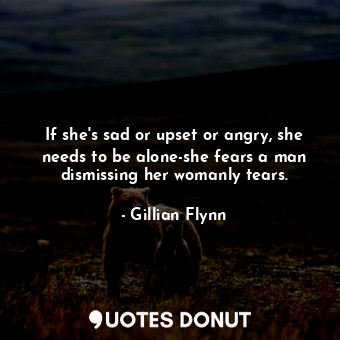 If she's sad or upset or angry, she needs to be alone-she fears a man dismissing her womanly tears.