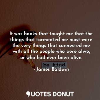 It was books that taught me that the things that tormented me most were the very things that connected me with all the people who were alive, or who had ever been alive.
